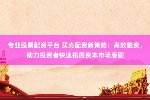 专业股票配资平台 买壳配资新策略：高效融资，助力投资者快速拓展资本市场版图