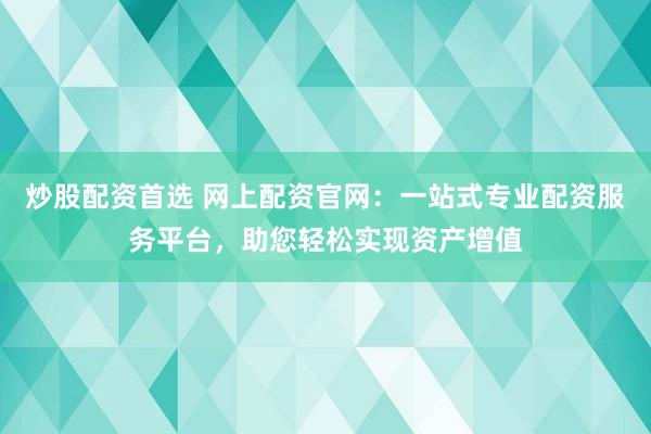 炒股配资首选 网上配资官网：一站式专业配资服务平台，助您轻松实现资产增值