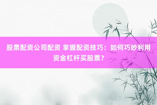 股票配资公司配资 掌握配资技巧：如何巧妙利用资金杠杆买股票？