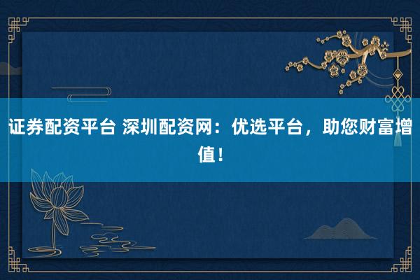 证券配资平台 深圳配资网：优选平台，助您财富增值！