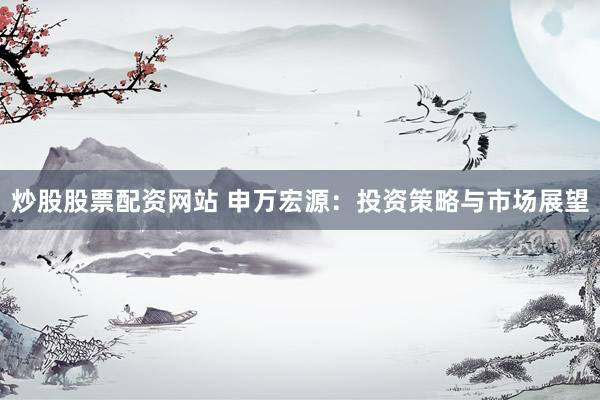 炒股股票配资网站 申万宏源：投资策略与市场展望