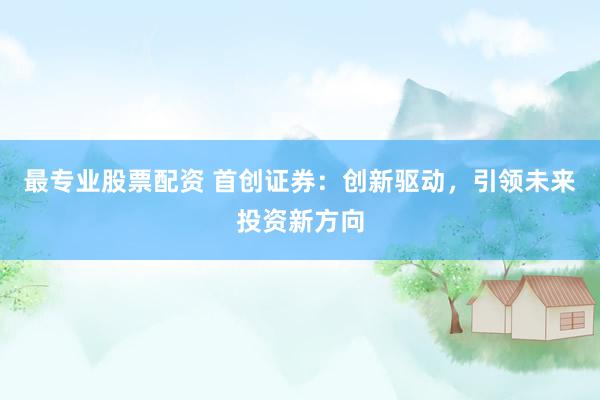 最专业股票配资 首创证券：创新驱动，引领未来投资新方向