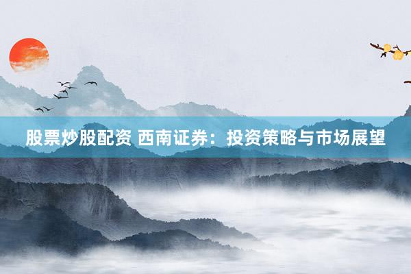 股票炒股配资 西南证券：投资策略与市场展望