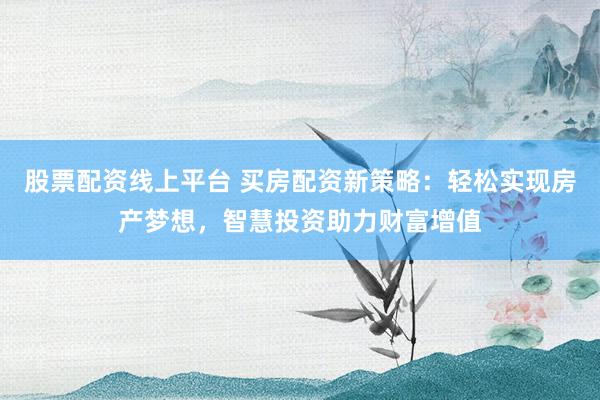 股票配资线上平台 买房配资新策略：轻松实现房产梦想，智慧投资助力财富增值