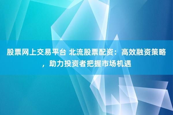 股票网上交易平台 北流股票配资：高效融资策略，助力投资者把握市场机遇