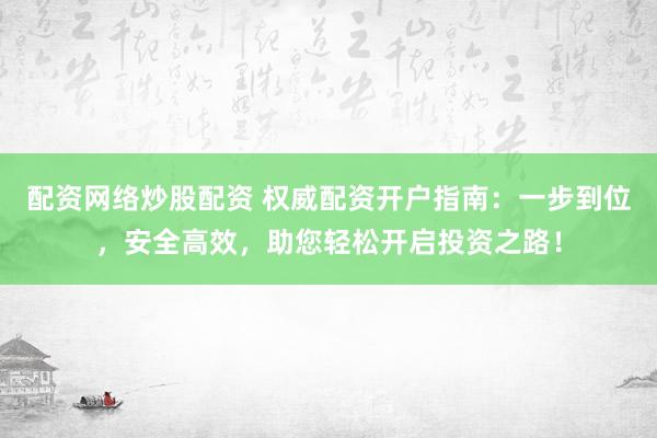 配资网络炒股配资 权威配资开户指南：一步到位，安全高效，助您轻松开启投资之路！