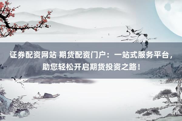 证券配资网站 期货配资门户：一站式服务平台，助您轻松开启期货投资之路！