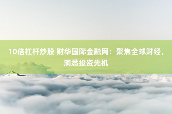 10倍杠杆炒股 财华国际金融网：聚焦全球财经，洞悉投资先机