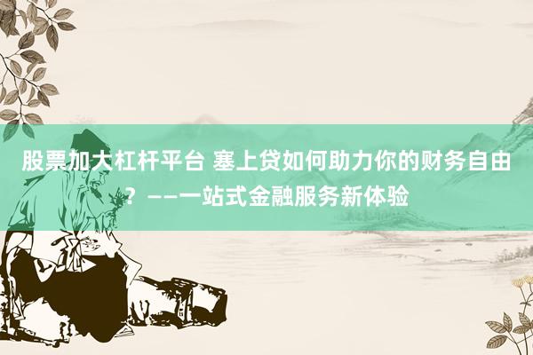 股票加大杠杆平台 塞上贷如何助力你的财务自由？——一站式金融服务新体验