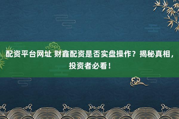 配资平台网址 财鑫配资是否实盘操作？揭秘真相，投资者必看！