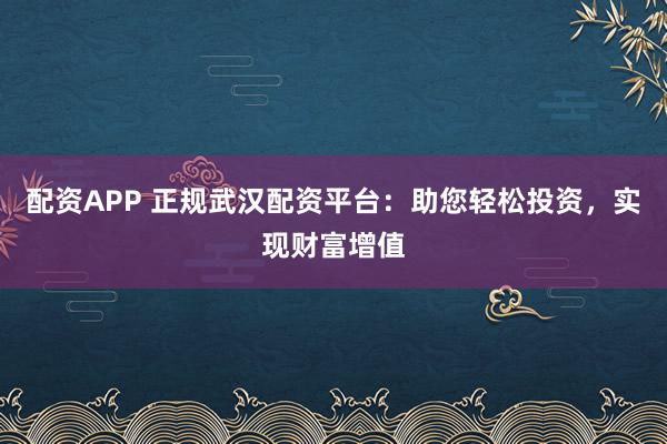 配资APP 正规武汉配资平台：助您轻松投资，实现财富增值