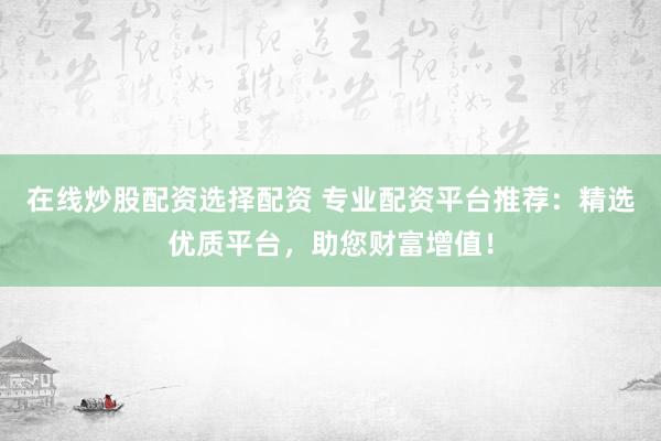 在线炒股配资选择配资 专业配资平台推荐：精选优质平台，助您财富增值！
