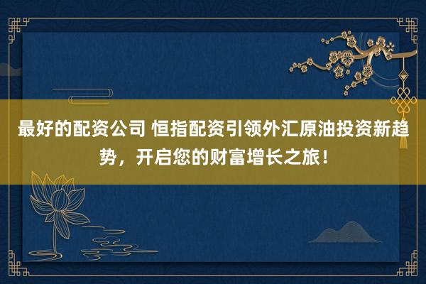 最好的配资公司 恒指配资引领外汇原油投资新趋势，开启您的财富增长之旅！