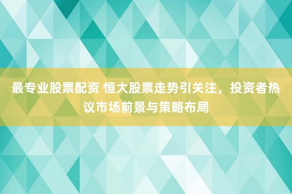 最专业股票配资 恒大股票走势引关注，投资者热议市场前景与策略布局