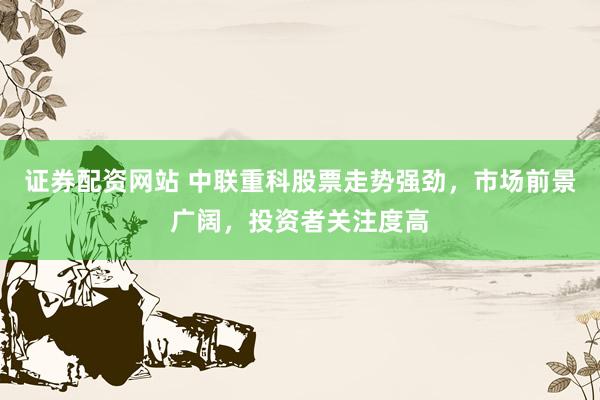 证券配资网站 中联重科股票走势强劲，市场前景广阔，投资者关注度高