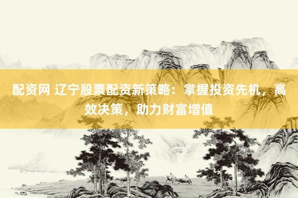 配资网 辽宁股票配资新策略：掌握投资先机，高效决策，助力财富增值