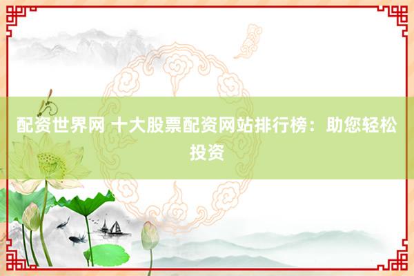 配资世界网 十大股票配资网站排行榜：助您轻松投资