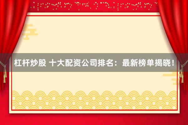 杠杆炒股 十大配资公司排名：最新榜单揭晓！