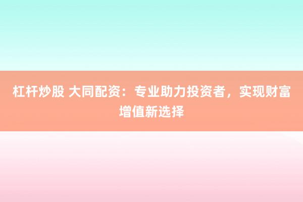 杠杆炒股 大同配资：专业助力投资者，实现财富增值新选择