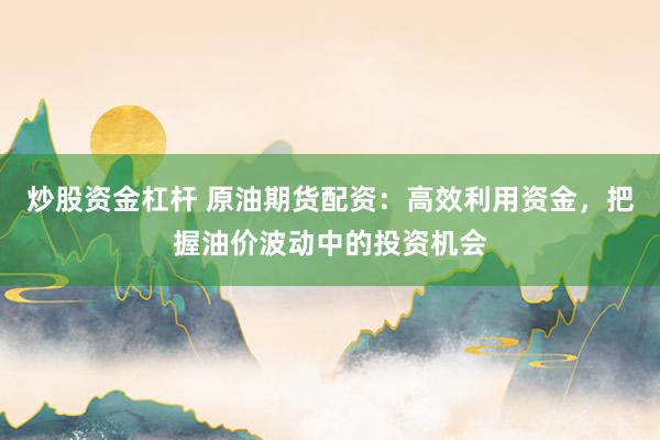 炒股资金杠杆 原油期货配资：高效利用资金，把握油价波动中的投资机会