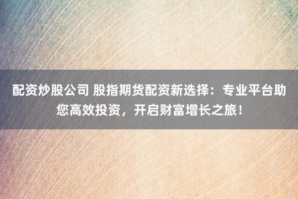 配资炒股公司 股指期货配资新选择：专业平台助您高效投资，开启财富增长之旅！