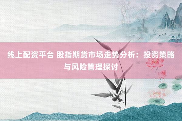 线上配资平台 股指期货市场走势分析：投资策略与风险管理探讨