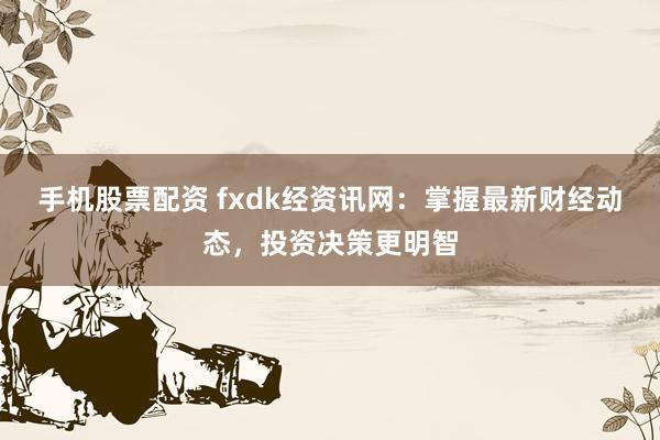 手机股票配资 fxdk经资讯网：掌握最新财经动态，投资决策更明智