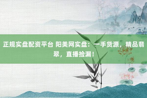 正规实盘配资平台 阳美网实盘：一手货源，精品翡翠，直播捡漏！