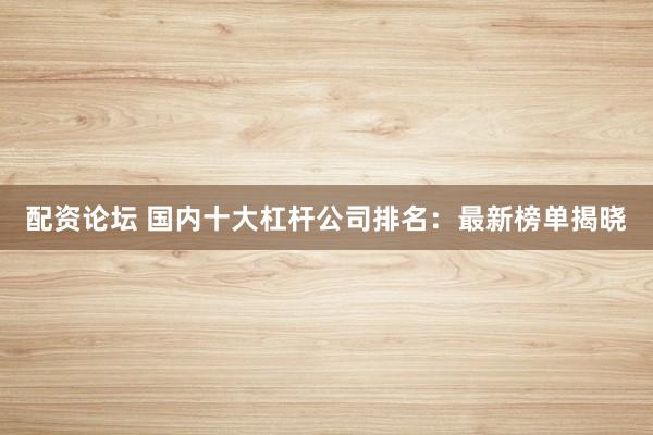 配资论坛 国内十大杠杆公司排名：最新榜单揭晓