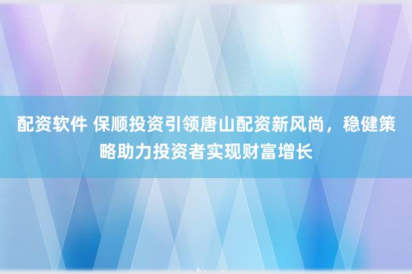 配资软件 保顺投资引领唐山配资新风尚，稳健策略助力投资者实现财富增长