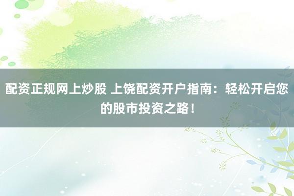 配资正规网上炒股 上饶配资开户指南：轻松开启您的股市投资之路！