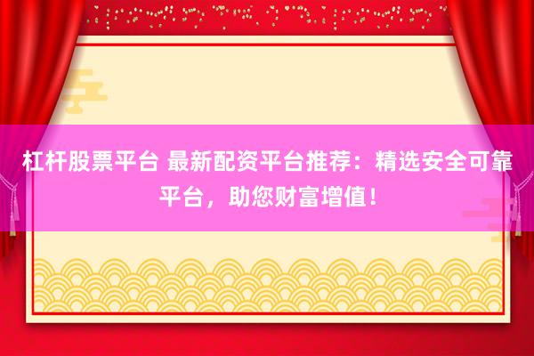 杠杆股票平台 最新配资平台推荐：精选安全可靠平台，助您财富增值！