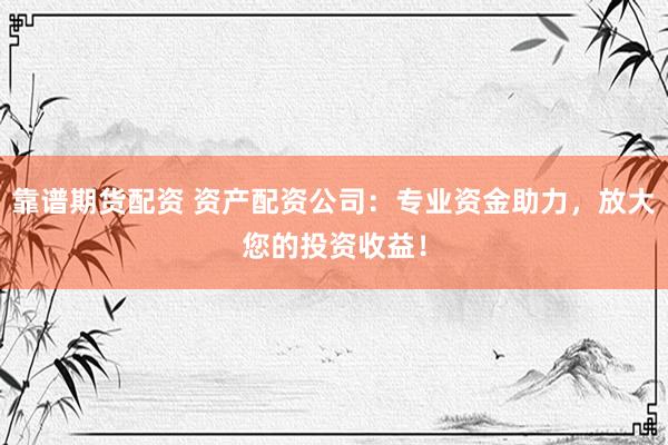 靠谱期货配资 资产配资公司：专业资金助力，放大您的投资收益！