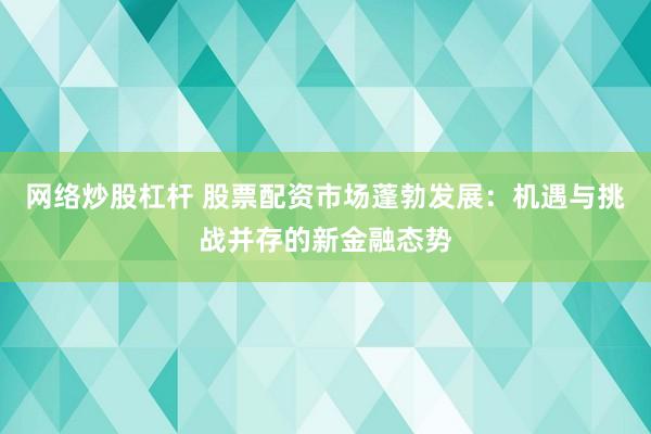 网络炒股杠杆 股票配资市场蓬勃发展：机遇与挑战并存的新金融态势