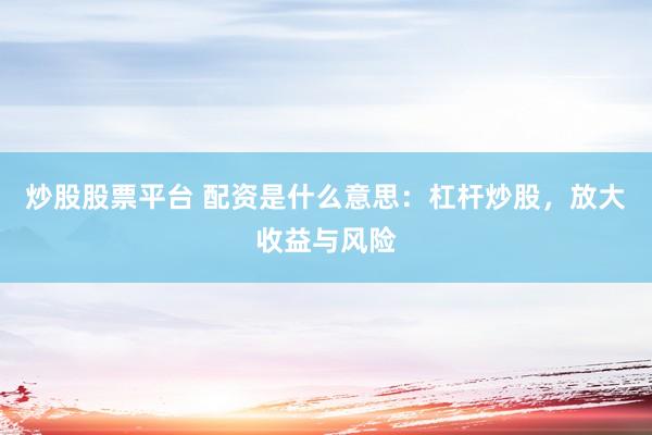 炒股股票平台 配资是什么意思：杠杆炒股，放大收益与风险