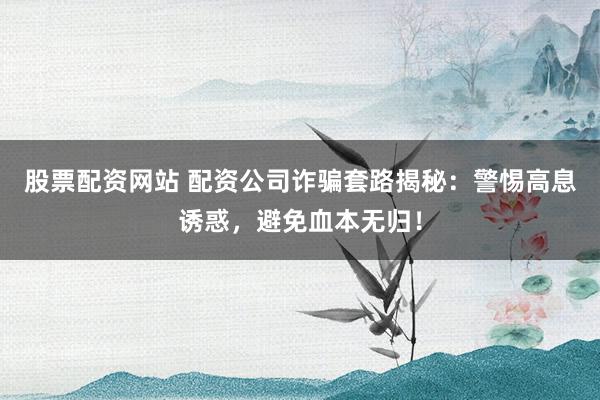 股票配资网站 配资公司诈骗套路揭秘：警惕高息诱惑，避免血本无归！