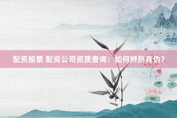 配资股票 配资公司资质查询：如何辨别真伪？