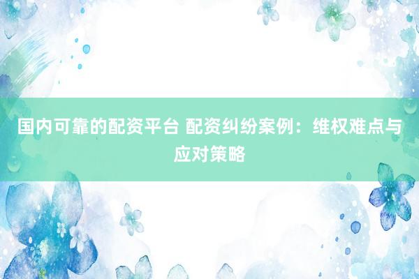 国内可靠的配资平台 配资纠纷案例：维权难点与应对策略
