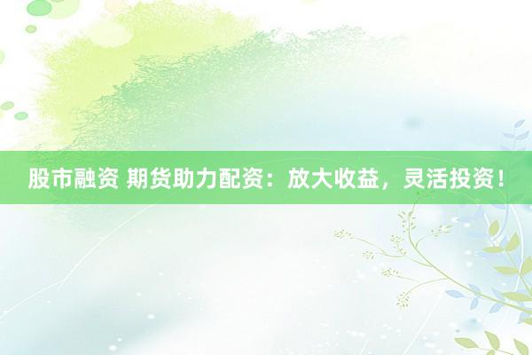 股市融资 期货助力配资：放大收益，灵活投资！