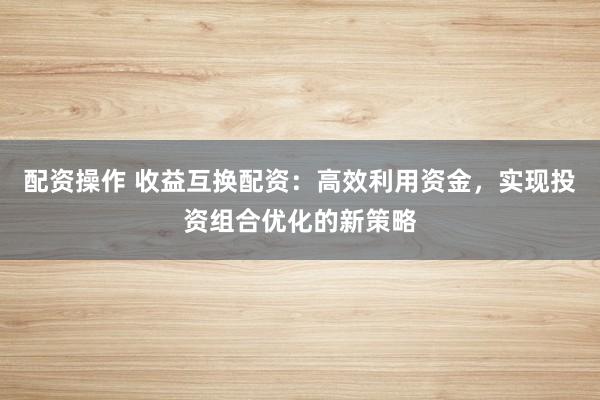 配资操作 收益互换配资：高效利用资金，实现投资组合优化的新策略
