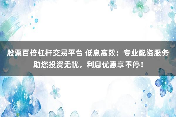 股票百倍杠杆交易平台 低息高效：专业配资服务助您投资无忧，利息优惠享不停！