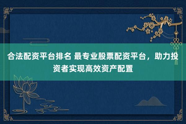 合法配资平台排名 最专业股票配资平台，助力投资者实现高效资产配置