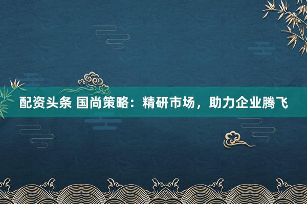 配资头条 国尚策略：精研市场，助力企业腾飞