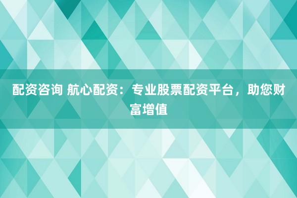 配资咨询 航心配资：专业股票配资平台，助您财富增值