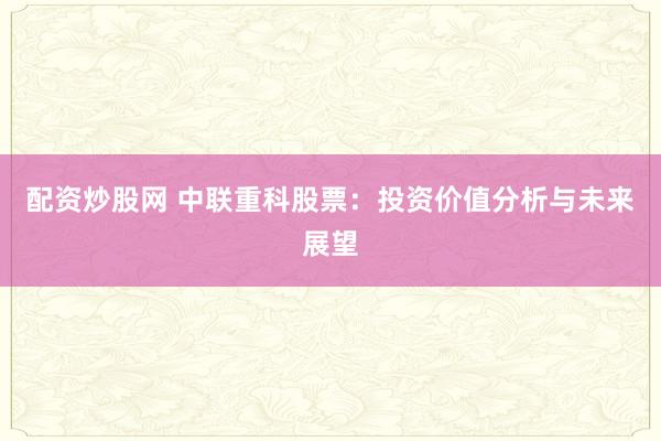 配资炒股网 中联重科股票：投资价值分析与未来展望