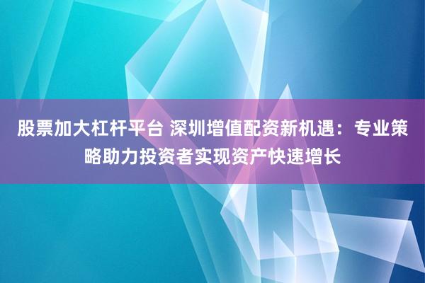 股票加大杠杆平台 深圳增值配资新机遇：专业策略助力投资者实现资产快速增长