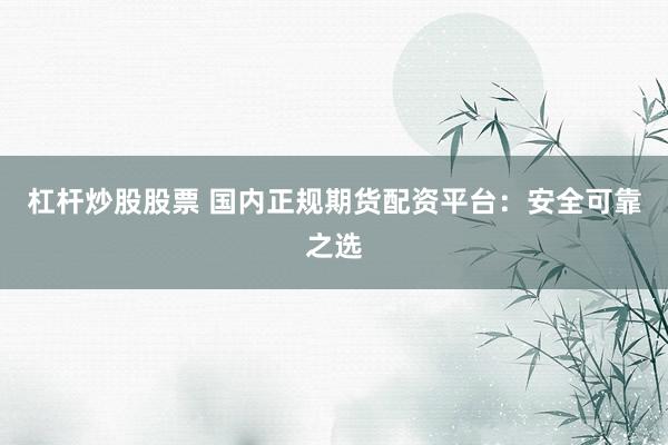 杠杆炒股股票 国内正规期货配资平台：安全可靠之选