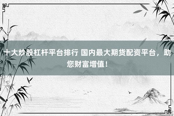 十大炒股杠杆平台排行 国内最大期货配资平台，助您财富增值！