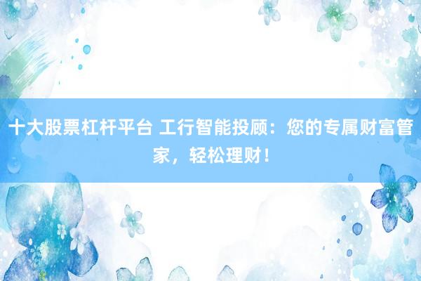 十大股票杠杆平台 工行智能投顾：您的专属财富管家，轻松理财！