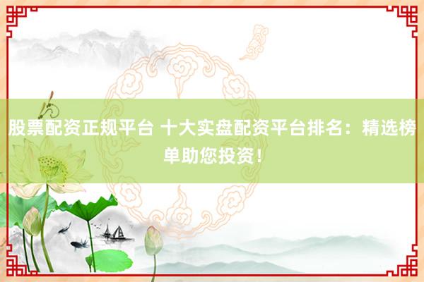 股票配资正规平台 十大实盘配资平台排名：精选榜单助您投资！